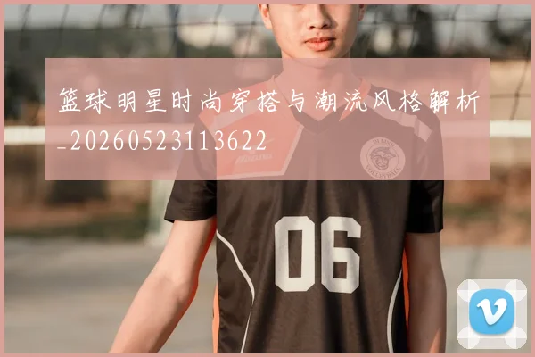 篮球明星时尚穿搭与潮流风格解析_20260523113622