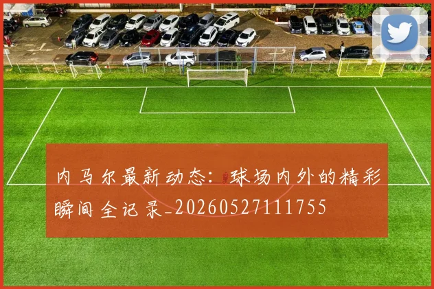 内马尔最新动态：球场内外的精彩瞬间全记录_20260527111755