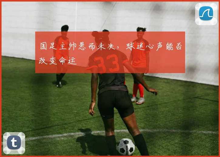 国足主帅悬而未决，球迷心声能否改变命运