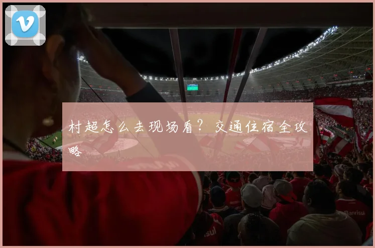 村超怎么去现场看？交通住宿全攻略