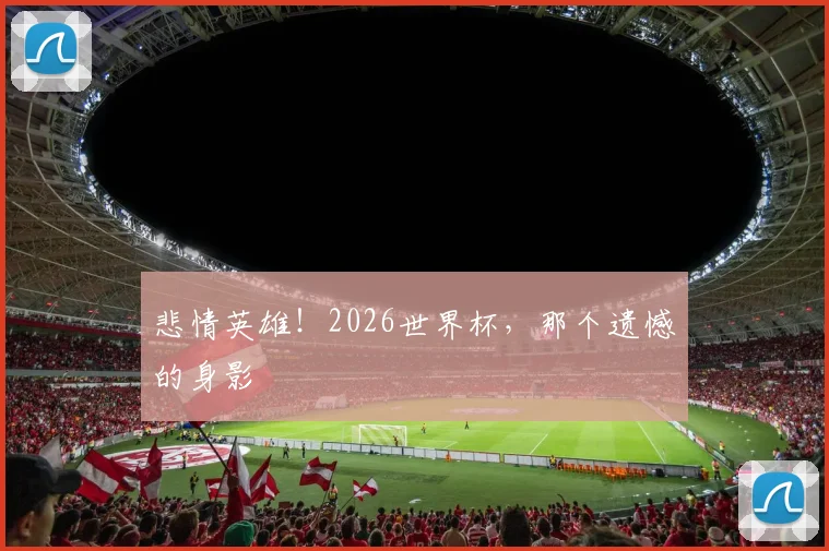 悲情英雄!2026世界杯,那个遗憾的身影