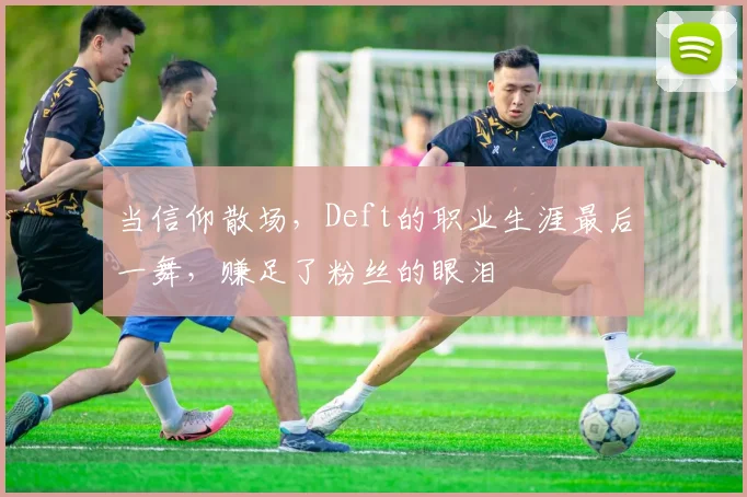 当信仰散场，Deft的职业生涯最后一舞，赚足了粉丝的眼泪