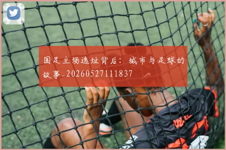 国足主场选址背后：城市与足球的故事_20260527111837