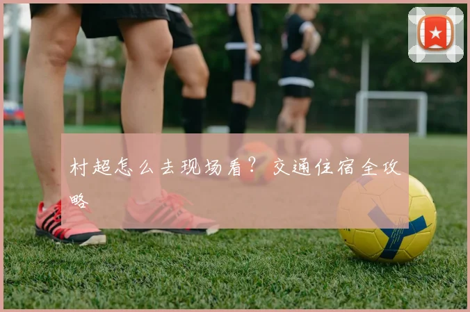 村超怎么去现场看？交通住宿全攻略