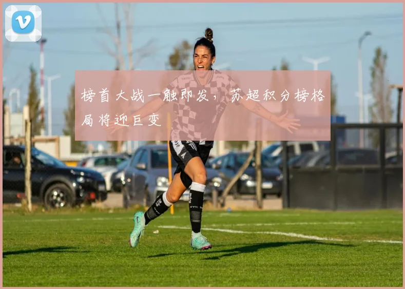 榜首大战一触即发，苏超积分榜格局将迎巨变