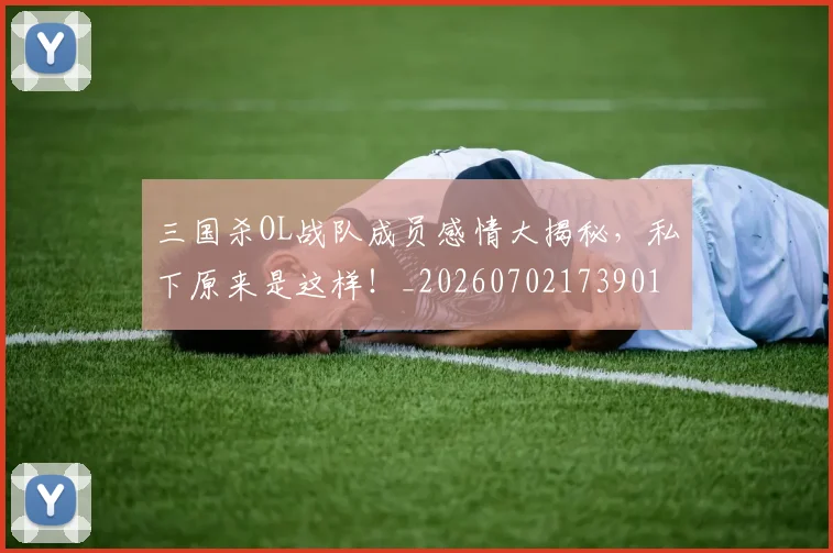 三国杀OL战队成员感情大揭秘，私下原来是这样！_20260702173901