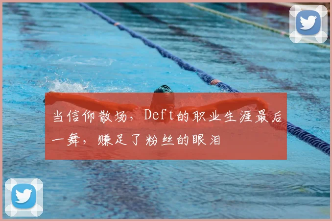 当信仰散场，Deft的职业生涯最后一舞，赚足了粉丝的眼泪