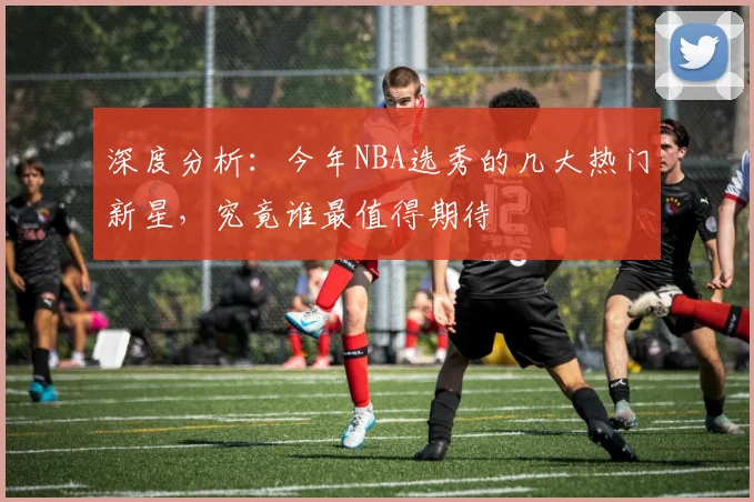 深度分析：今年NBA选秀的几大热门新星，究竟谁最值得期待