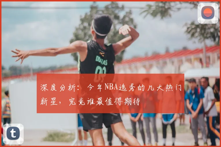 深度分析：今年NBA选秀的几大热门新星，究竟谁最值得期待