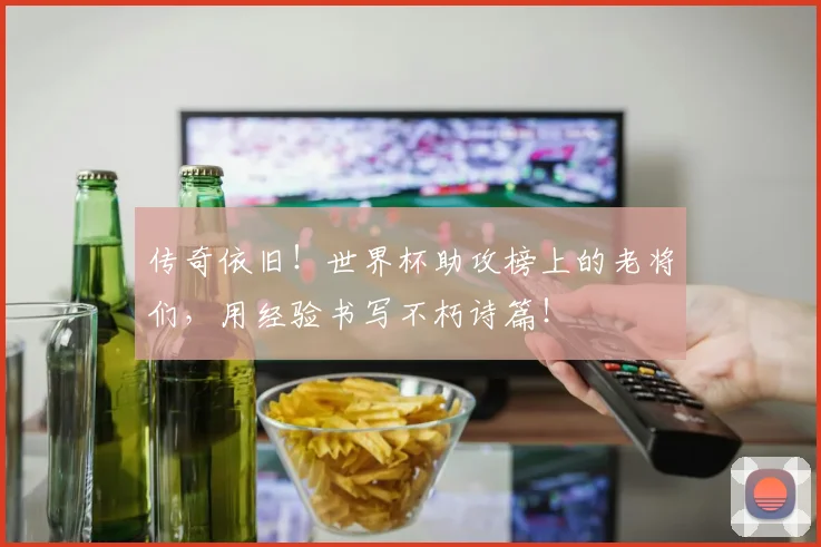 传奇依旧！世界杯助攻榜上的老将们，用经验书写不朽诗篇！