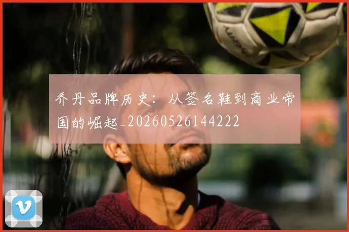 乔丹品牌历史:从签名鞋到商业帝国的崛起_20260526144222