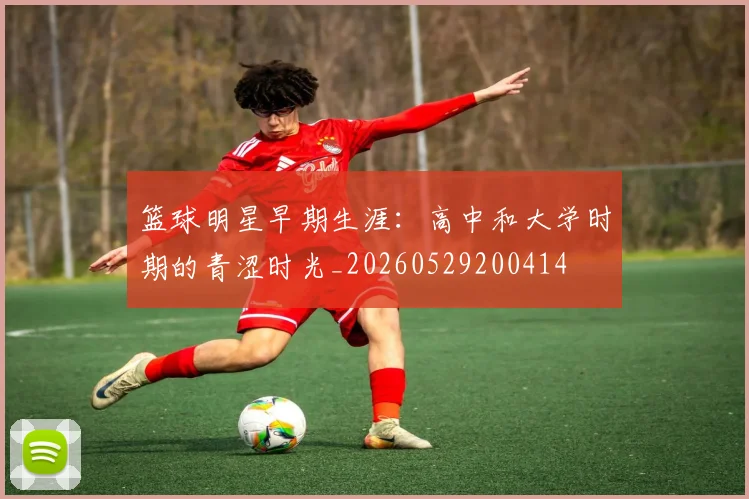 篮球明星早期生涯：高中和大学时期的青涩时光_20260529200414